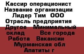 Кассир-операционист › Название организации ­ Лидер Тим, ООО › Отрасль предприятия ­ Другое › Минимальный оклад ­ 1 - Все города Работа » Вакансии   . Мурманская обл.,Апатиты г.